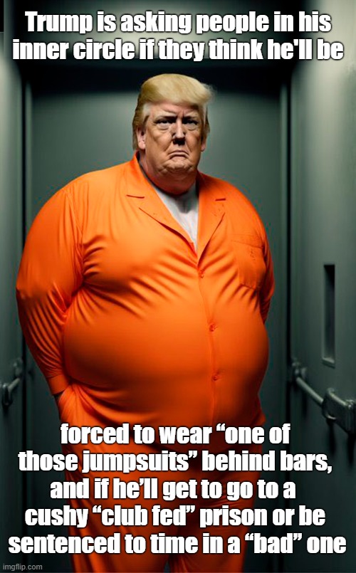 Reality is setting in! | Trump is asking people in his inner circle if they think he'll be; forced to wear “one of those jumpsuits” behind bars, and if he’ll get to go to a 
cushy “club fed” prison or be
 sentenced to time in a “bad” one | image tagged in donald trump,prison,orange jumpsuit,club fed | made w/ Imgflip meme maker