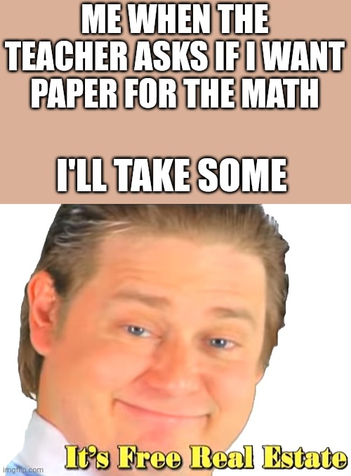 It's free realestate | ME WHEN THE TEACHER ASKS IF I WANT PAPER FOR THE MATH; I'LL TAKE SOME | image tagged in it's free realestate | made w/ Imgflip meme maker