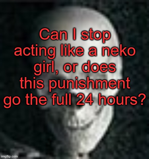 . | Can I stop acting like a neko girl, or does this punishment go the full 24 hours? | image tagged in skull | made w/ Imgflip meme maker