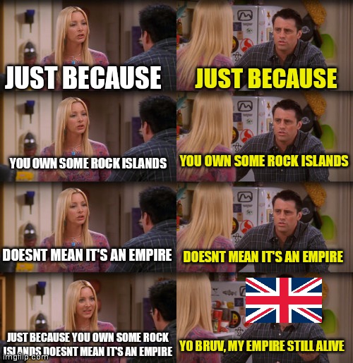 ... | JUST BECAUSE; JUST BECAUSE; YOU OWN SOME ROCK ISLANDS; YOU OWN SOME ROCK ISLANDS; DOESNT MEAN IT'S AN EMPIRE; DOESNT MEAN IT'S AN EMPIRE; JUST BECAUSE YOU OWN SOME ROCK ISLANDS DOESNT MEAN IT'S AN EMPIRE; YO BRUV, MY EMPIRE STILL ALIVE | image tagged in joey repeat after me | made w/ Imgflip meme maker
