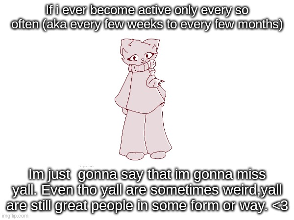 If i ever become active only every so often (aka every few weeks to every few months); Im just  gonna say that im gonna miss yall. Even tho yall are sometimes weird,yall are still great people in some form or way. <3 | made w/ Imgflip meme maker