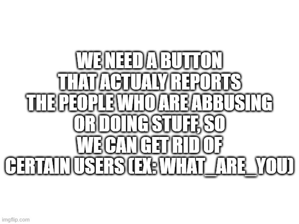 Serriously | WE NEED A BUTTON THAT ACTUALY REPORTS THE PEOPLE WHO ARE ABBUSING OR DOING STUFF, SO WE CAN GET RID OF CERTAIN USERS (EX: WHAT_ARE_YOU) | image tagged in imgflip,ban hammer | made w/ Imgflip meme maker