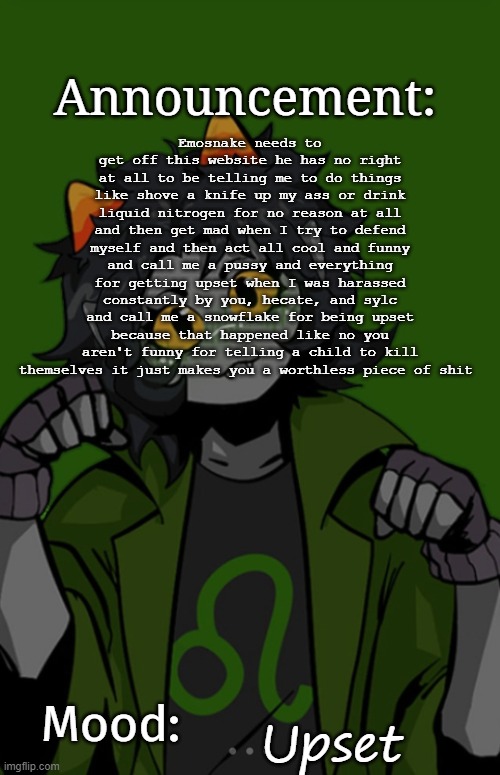 SG91 Nepeta announcement temp | Emosnake needs to get off this website he has no right at all to be telling me to do things like shove a knife up my ass or drink liquid nitrogen for no reason at all and then get mad when I try to defend myself and then act all cool and funny and call me a pussy and everything for getting upset when I was harassed constantly by you, hecate, and sylc and call me a snowflake for being upset because that happened like no you aren't funny for telling a child to kill themselves it just makes you a worthless piece of shit; Upset | image tagged in sg91 nepeta announcement temp | made w/ Imgflip meme maker