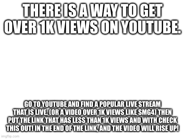THERE IS A WAY TO GET OVER 1K VIEWS ON YOUTUBE. GO TO YOUTUBE AND FIND A POPULAR LIVE STREAM THAT IS LIVE. (OR A VIDEO OVER 1K VIEWS LIKE SMG4) THEN PUT THE LINK THAT HAS LESS THAN 1K VIEWS AND WITH CHECK THIS OUT! IN THE END OF THE LINK, AND THE VIDEO WILL RISE UP! | made w/ Imgflip meme maker