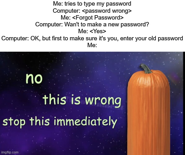 This actually happened to me in a website (the site I can't recall) It's amazing how stupid people are | Me: tries to type my password
Computer: <password wrong>
Me: <Forgot Password>
Computer: Wan't to make a new password?
Me: <Yes>
Computer: OK, but first to make sure it's you, enter your old password
Me: | image tagged in pumpkin facts,do you are have stupid | made w/ Imgflip meme maker