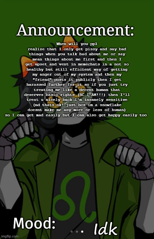 SG91 Nepeta announcement temp | When will you ppl realize that I only get pissy and say bad things when you talk bad about me or say mean things about me first and then I get upset and vent in memechats in a not so healthy but still efficient way of getting my anger out of my system and then my "friend" posts it publicly then I get harassed further for it so if you just try treating me like a decent human that deserves basic rights (BC I AM!!!) then I'll treat u nicely back I'm insanely sensitive (nd thats ok! just bcs im a snowflake doesnt make me any more or less of human) so I can get mad easily but I can also get happy easily too; Idk | image tagged in sg91 nepeta announcement temp | made w/ Imgflip meme maker