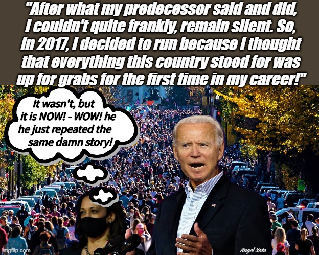 biden's america is up for grabs | "After what my predecessor said and did,
I couldn't quite frankly, remain silent. So,
in 2017, I decided to run because I thought
that everything this country stood for was
up for grabs for the first time in my career!"; It wasn't, but 
   it is NOW! - WOW! he
he just repeated the
       same damn story! Angel Soto | image tagged in joe biden,kamala harris,illegal immigration,country,democrat party,illegal aliens | made w/ Imgflip meme maker