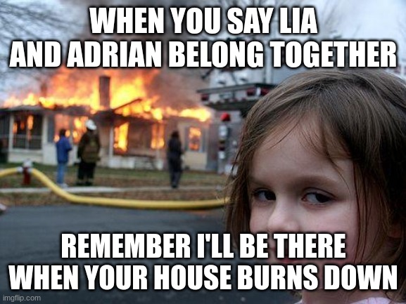 Don't ship lia and Adrian together | WHEN YOU SAY LIA AND ADRIAN BELONG TOGETHER; REMEMBER I'LL BE THERE WHEN YOUR HOUSE BURNS DOWN | image tagged in memes,disaster girl | made w/ Imgflip meme maker