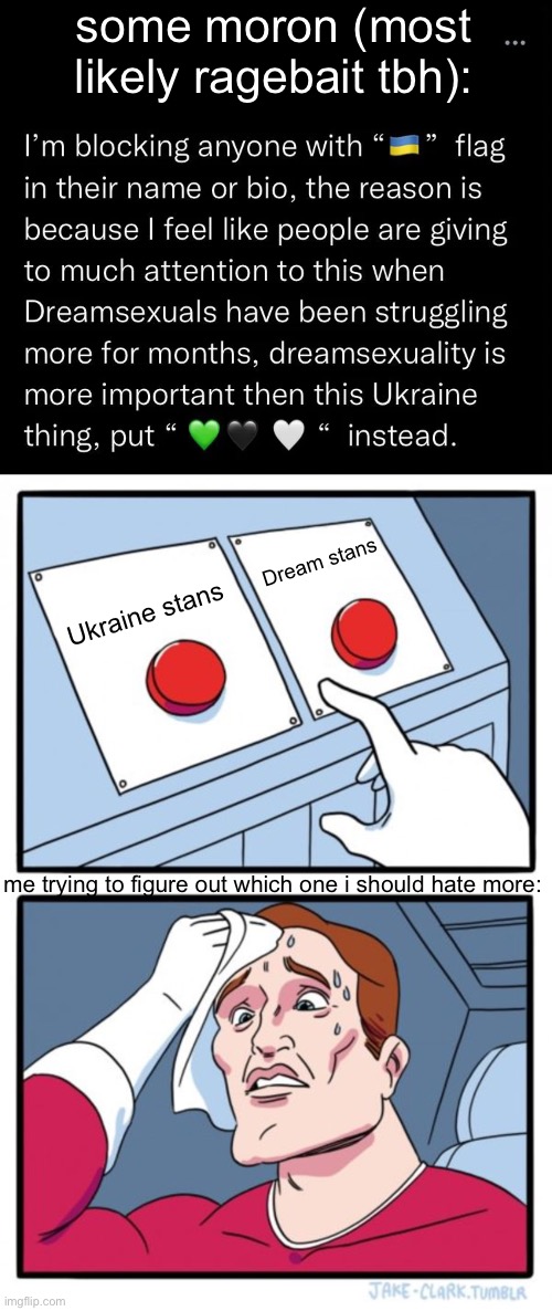 i'm 100% sure the post is ragebait, but still | some moron (most likely ragebait tbh):; Dream stans; Ukraine stans; me trying to figure out which one i should hate more: | image tagged in memes,two buttons,ukraine,dream,dream stan,uhh | made w/ Imgflip meme maker