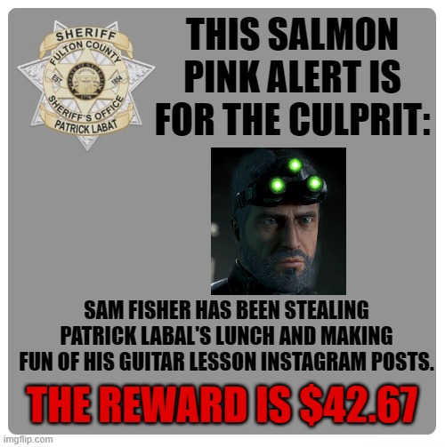 Be aware his beard is unkempt and may hold a spare gun. | THIS SALMON PINK ALERT IS FOR THE CULPRIT:; SAM FISHER HAS BEEN STEALING PATRICK LABAL'S LUNCH AND MAKING FUN OF HIS GUITAR LESSON INSTAGRAM POSTS. THE REWARD IS $42.67 | image tagged in fulton county sheriff s office,reward posting,sam fisher,petty reward | made w/ Imgflip meme maker