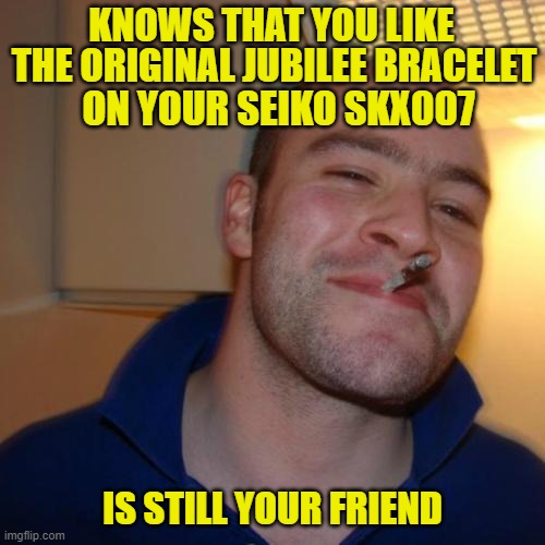 Good Guy Seiko SKX | KNOWS THAT YOU LIKE; THE ORIGINAL JUBILEE BRACELET; ON YOUR SEIKO SKX007; IS STILL YOUR FRIEND | image tagged in memes,good guy greg,seiko,skx,watch | made w/ Imgflip meme maker