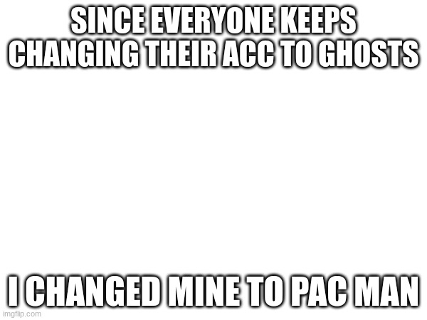 SINCE EVERYONE KEEPS CHANGING THEIR ACC TO GHOSTS; I CHANGED MINE TO PAC MAN | made w/ Imgflip meme maker