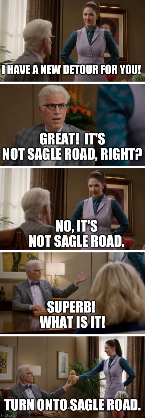 Good Place Cactus Template | I HAVE A NEW DETOUR FOR YOU! GREAT!  IT'S NOT SAGLE ROAD, RIGHT? NO, IT'S NOT SAGLE ROAD. SUPERB!  WHAT IS IT! TURN ONTO SAGLE ROAD. | image tagged in good place cactus template | made w/ Imgflip meme maker