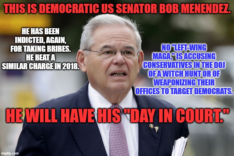 He took expensive gifts from "friends." Does he think he's on the Supreme Court? | THIS IS DEMOCRATIC US SENATOR BOB MENENDEZ. NO "LEFT-WING MAGA," IS ACCUSING CONSERVATIVES IN THE DOJ OF A WITCH HUNT OR OF WEAPONIZING THEIR OFFICES TO TARGET DEMOCRATS. HE HAS BEEN INDICTED, AGAIN, FOR TAKING BRIBES. HE BEAT A SIMILAR CHARGE IN 2018. HE WILL HAVE HIS "DAY IN COURT." | image tagged in politics | made w/ Imgflip meme maker