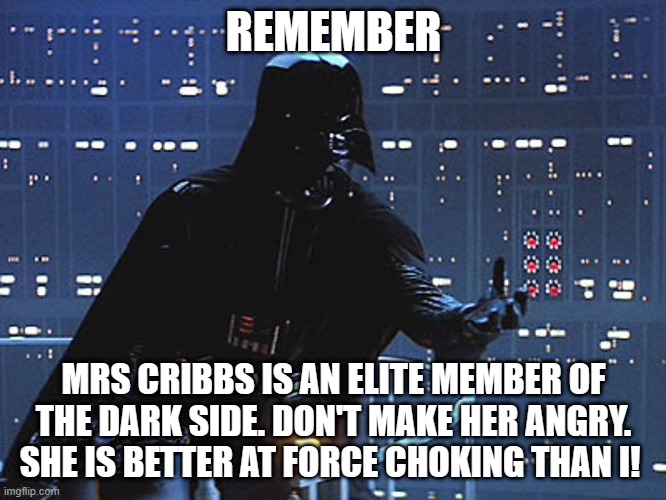 Darth Vader - Come to the Dark Side | REMEMBER; MRS CRIBBS IS AN ELITE MEMBER OF THE DARK SIDE. DON'T MAKE HER ANGRY. SHE IS BETTER AT FORCE CHOKING THAN I! | image tagged in darth vader - come to the dark side | made w/ Imgflip meme maker