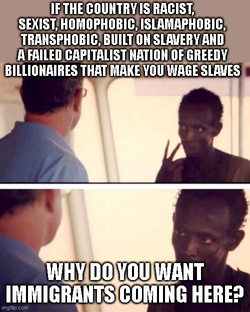 Captain Phillips - I'm The Captain Now | IF THE COUNTRY IS RACIST, SEXIST, HOMOPHOBIC, ISLAMAPHOBIC, TRANSPHOBIC, BUILT ON SLAVERY AND A FAILED CAPITALIST NATION OF GREEDY BILLIONAIRES THAT MAKE YOU WAGE SLAVES; WHY DO YOU WANT IMMIGRANTS COMING HERE? | image tagged in memes,captain phillips - i'm the captain now | made w/ Imgflip meme maker