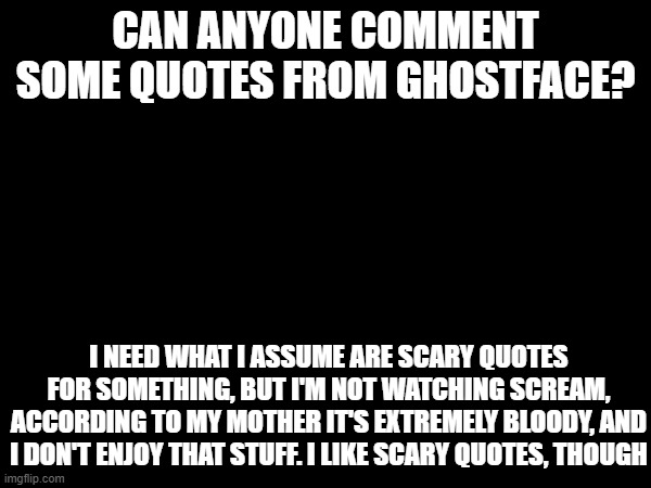 Need quotes + don't like bloody/gory movies = ask online :/ | CAN ANYONE COMMENT SOME QUOTES FROM GHOSTFACE? I NEED WHAT I ASSUME ARE SCARY QUOTES FOR SOMETHING, BUT I'M NOT WATCHING SCREAM, ACCORDING TO MY MOTHER IT'S EXTREMELY BLOODY, AND I DON'T ENJOY THAT STUFF. I LIKE SCARY QUOTES, THOUGH | image tagged in halloween | made w/ Imgflip meme maker