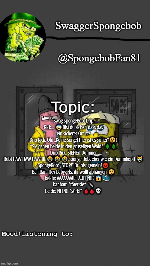 swagbob drippants announcement temp | Swag SpongeBob: Drip Rick... 😨Bist du sicher, dass das ein sicherer Ort ist?
Drip Rick: Oh! „Keine Sorge! Hier ist es sicher“🥱!
*Sie gehen beide in den gruseligen Wald* 🌲🌲
Drip Rick: SIEHE?! Dummer Bob! HAW HAW HAW!!!! 😂😂😂Sponge Bob, eher wie ein Dummkopf! 😹
SpongeBob: „STOP!“ Du bist gemein!😡
Ban Ban: Hey Babygirls, ihr wollt abhängen 😏
beide: AAAAAAA!!! LAUFEN!!! 😱
banban: *tötet sie*.🔪
beide: NEIN!! *stirbt* 🩸🩸💀 | image tagged in swagbob drippants announcement temp | made w/ Imgflip meme maker