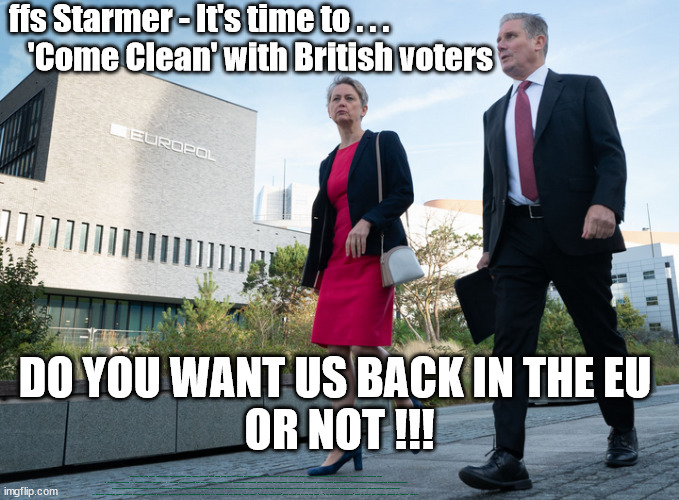 ffs Starmer - Do you want us back in the EU - or not !!! | ffs Starmer - It's time to . . .  
   'Come Clean' with British voters; DO YOU WANT US BACK IN THE EU 
OR NOT !!! CAREFUL HOW YOU VOTE; Spent 3yrs disrespecting your vote; Starmer back door into the EU? Plans to work closer with Brussels; Careful How you Vote; EU HAS LOST CONTROL OF ITS BORDERS ! Starmer's EU exchange deal = People Trafficking !!! Starmer Betray Britain . . . #Burden Sharing #Quid Pro Quo #100,000; #Immigration #Starmerout #Labour #wearecorbyn #KeirStarmer #DianeAbbott #McDonnell #cultofcorbyn #labourisdead #labourracism #socialistsunday #nevervotelabour #socialistanyday #Antisemitism #Savile #SavileGate #Paedo #Worboys #GroomingGangs #Paedophile #IllegalImmigration #Immigrants #Invasion #Starmeriswrong #SirSoftie #SirSofty #Blair #Steroids #BibbyStockholm #Barge #burdonsharing #QuidProQuo; EU Migrant Exchange Deal? #Burden Sharing #QuidProQuo #100,000; Starmer wants to replicate it here !!! STARMER UK NOT TAKING 'FAIR SHARE' "STARMER DELUSIONAL" Back in the EU in all but name ! "I do not want to diverge" from EU rules say Starmer; LABOUR TO 'UNPICK' BREXIT? | image tagged in illegal immigration,labourisdead,stop boats rwanda echr,20 mph ulez eu 4th tier,quidproquo burdensharing,kat clarke | made w/ Imgflip meme maker