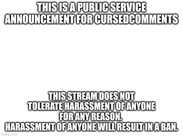 THIS IS A PUBLIC SERVICE ANNOUNCEMENT FOR CURSEDCOMMENTS; THIS STREAM DOES NOT TOLERATE HARASSMENT OF ANYONE FOR ANY REASON. 
HARASSMENT OF ANYONE WILL RESULT IN A BAN. | made w/ Imgflip meme maker
