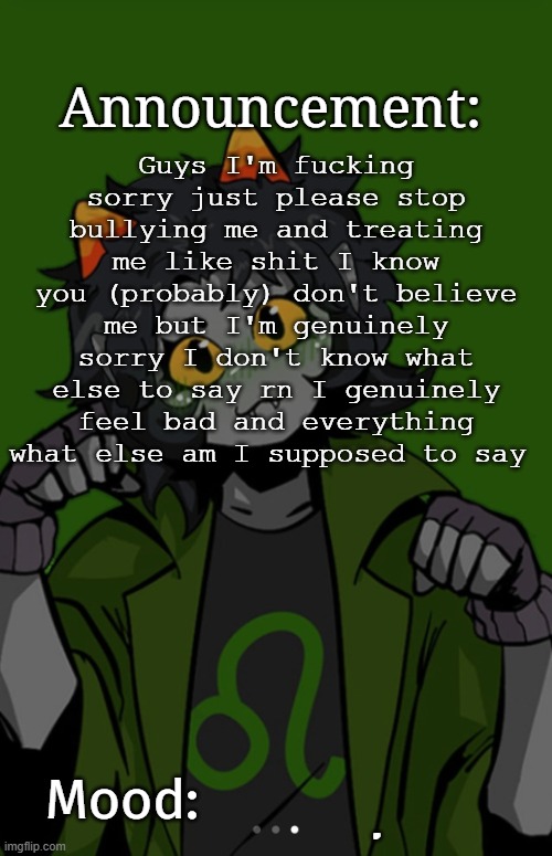 SG91 Nepeta announcement temp | Guys I'm fucking sorry just please stop bullying me and treating me like shit I know you (probably) don't believe me but I'm genuinely sorry I don't know what else to say rn I genuinely feel bad and everything what else am I supposed to say; . | image tagged in sg91 nepeta announcement temp | made w/ Imgflip meme maker