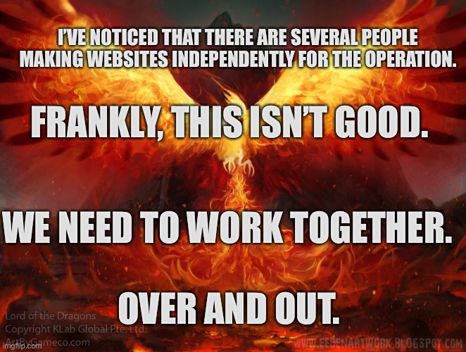 Motivational speech | I’VE NOTICED THAT THERE ARE SEVERAL PEOPLE MAKING WEBSITES INDEPENDENTLY FOR THE OPERATION. FRANKLY, THIS ISN’T GOOD. WE NEED TO WORK TOGETHER. OVER AND OUT. | image tagged in ft mac phoenix | made w/ Imgflip meme maker