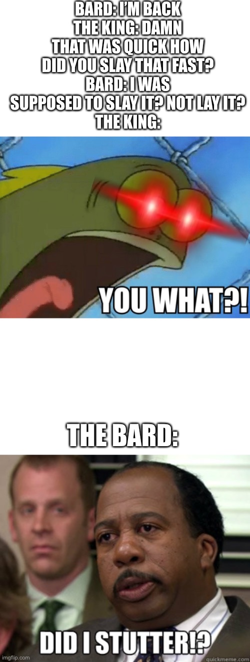 BARD: I’M BACK
THE KING: DAMN THAT WAS QUICK HOW DID YOU SLAY THAT FAST?
BARD: I WAS SUPPOSED TO SLAY IT? NOT LAY IT?
THE KING:; THE BARD: | image tagged in you what,did i stutter,bard,memes | made w/ Imgflip meme maker