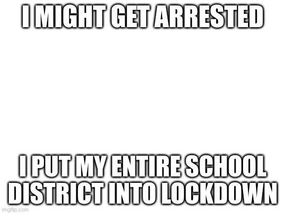 I will be called for questioning on 9/24/23 | I MIGHT GET ARRESTED; I PUT MY ENTIRE SCHOOL DISTRICT INTO LOCKDOWN | image tagged in blank white template | made w/ Imgflip meme maker