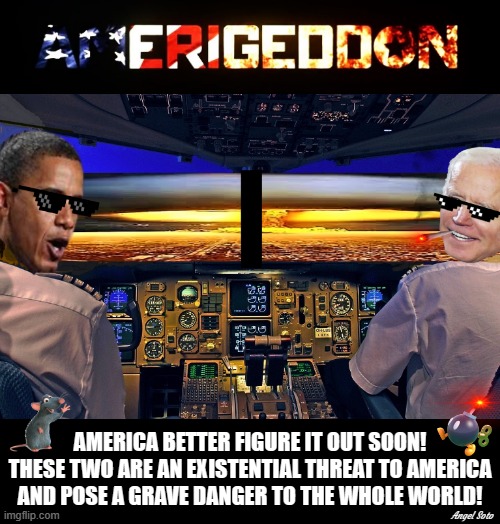 amerigeddon, obama pilot and biden co-pilot, destroyers of america | AMERICA BETTER FIGURE IT OUT SOON!
THESE TWO ARE AN EXISTENTIAL THREAT TO AMERICA
AND POSE A GRAVE DANGER TO THE WHOLE WORLD! Angel Soto | image tagged in barack obama,joe biden,america,existential threat,danger,the world | made w/ Imgflip meme maker