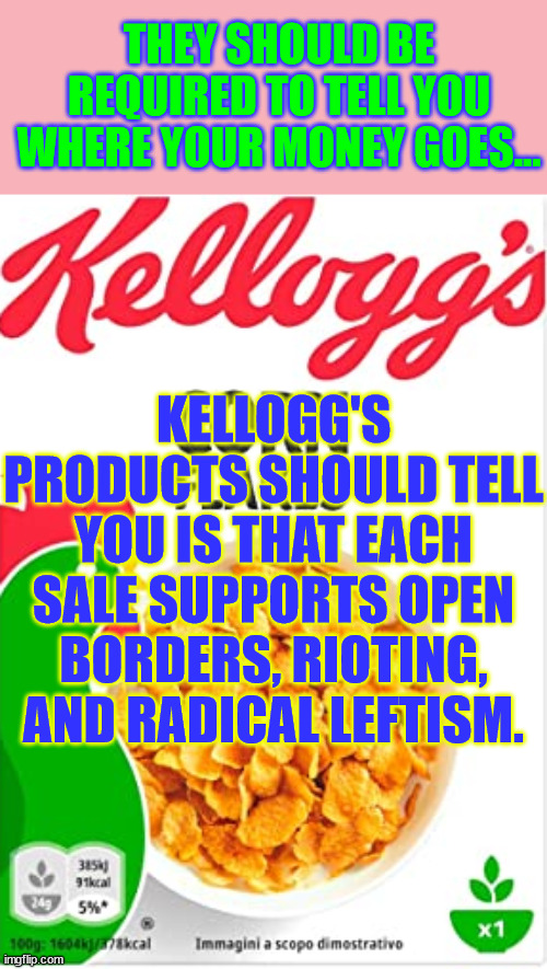You should know what they do with your money... | THEY SHOULD BE REQUIRED TO TELL YOU WHERE YOUR MONEY GOES... KELLOGG'S PRODUCTS SHOULD TELL YOU IS THAT EACH SALE SUPPORTS OPEN BORDERS, RIOTING, AND RADICAL LEFTISM. | image tagged in kelloggs corn flakes,woke,agenda | made w/ Imgflip meme maker