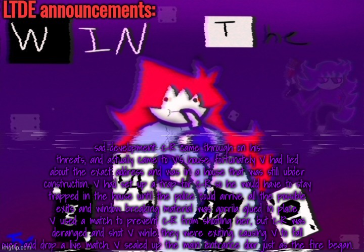 "even in death, justice prevails. Alexa, play the evangelion theme song" | sad development: c-R came through on his threats, and actually came to V's house. fortunately V had lied about the exact address and was in a house that was still ubder construction. V had set up a trap for c-R so he would have to stay trapped in the house until the police could arrive. all the possible exits and window breaking material was gorrila glued in place. V used a match to prevent c-R from shooting her, but c-R was deranged and shot V while they were exiting. causing V to fall over, and drop a live match. V sealed up the main entrance door just as the fire began. | image tagged in ltde announcement | made w/ Imgflip meme maker