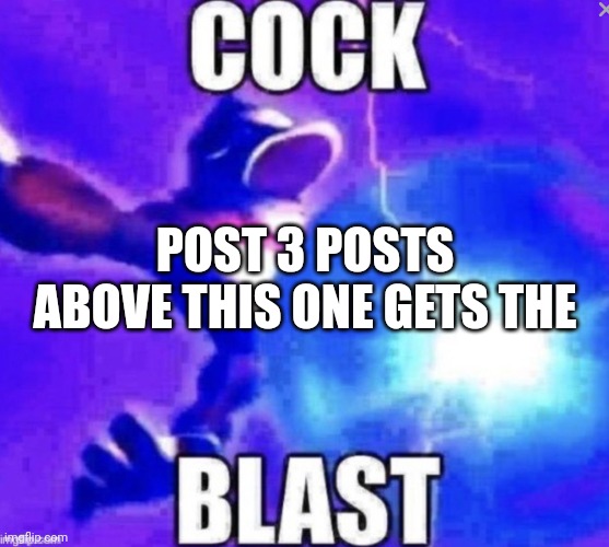 Cock blast | POST 3 POSTS ABOVE THIS ONE GETS THE | image tagged in cock blast | made w/ Imgflip meme maker