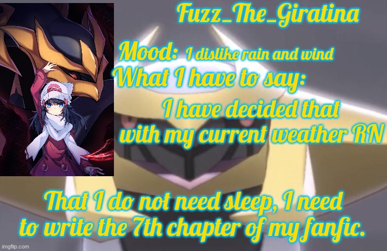 Fuzz_The_Giratina's Announcement Template | I dislike rain and wind; I have decided that with my current weather RN; That I do not need sleep, I need to write the 7th chapter of my fanfic. | image tagged in fuzz_the_giratina's announcement template | made w/ Imgflip meme maker