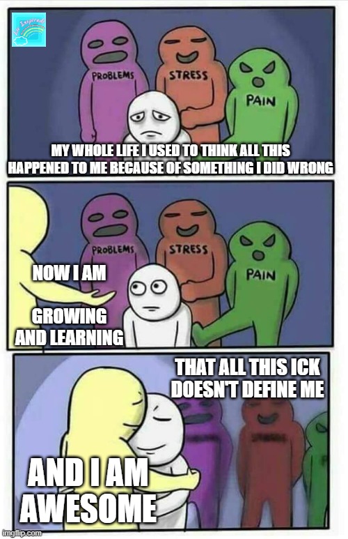 We are ALL AWESOME | MY WHOLE LIFE I USED TO THINK ALL THIS HAPPENED TO ME BECAUSE OF SOMETHING I DID WRONG; NOW I AM
 
GROWING AND LEARNING; THAT ALL THIS ICK
DOESN'T DEFINE ME; AND I AM
AWESOME | image tagged in hug meme | made w/ Imgflip meme maker