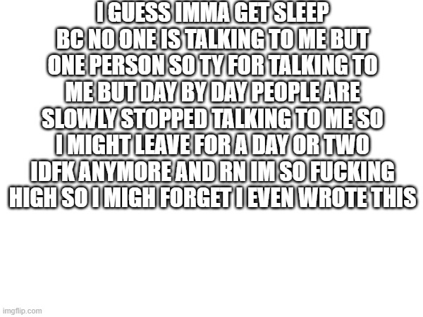 I GUESS IMMA GET SLEEP BC NO ONE IS TALKING TO ME BUT ONE PERSON SO TY FOR TALKING TO ME BUT DAY BY DAY PEOPLE ARE SLOWLY STOPPED TALKING TO ME SO I MIGHT LEAVE FOR A DAY OR TWO IDFK ANYMORE AND RN IM SO FUCKING HIGH SO I MIGH FORGET I EVEN WROTE THIS | made w/ Imgflip meme maker