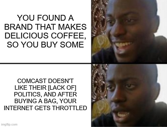 They didn't like me shopping for a pillow either. I just want coffee, I'm not a bad guy! | YOU FOUND A BRAND THAT MAKES DELICIOUS COFFEE,
SO YOU BUY SOME; COMCAST DOESN'T LIKE THEIR [LACK OF]
POLITICS, AND AFTER BUYING A BAG, YOUR INTERNET GETS THROTTLED | image tagged in oh yeah oh no | made w/ Imgflip meme maker