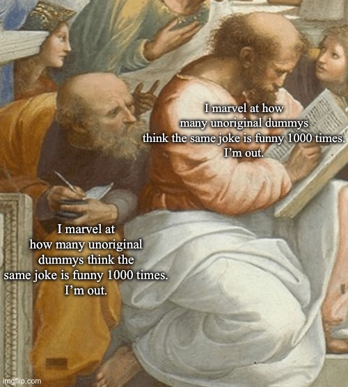 I’m out | I￼ marvel at how many unoriginal dummys think the same joke is funny 1000 times.
I’m out. I￼ marvel at how many unoriginal dummys think the same joke is funny 1000 times.
I’m out. | image tagged in classical art copying meme,imma head out | made w/ Imgflip meme maker