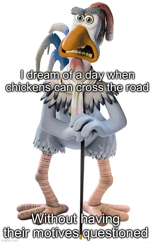 Why did the ch… | I dream of a day when chickens can cross the road; Without having their motives questioned | image tagged in fowler chicken run,why did the chicken cross the road | made w/ Imgflip meme maker