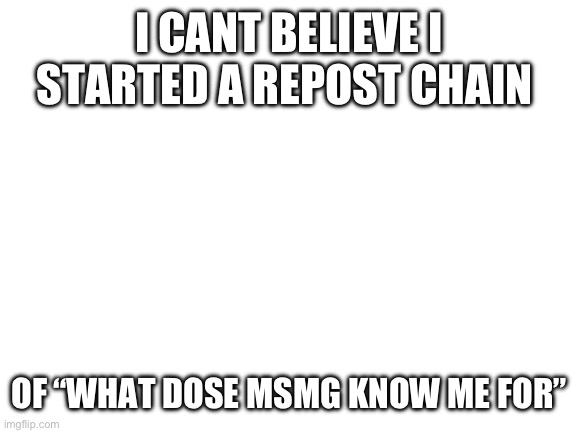 Blank White Template | I CANT BELIEVE I STARTED A REPOST CHAIN; OF “WHAT DOSE MSMG KNOW ME FOR” | image tagged in blank white template | made w/ Imgflip meme maker