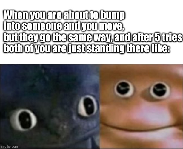 This happens all the time | When you are about to bump into someone and you move,
but they go the same way, and after 5 tries both of you are just standing there like: | image tagged in blank stare dragon | made w/ Imgflip meme maker