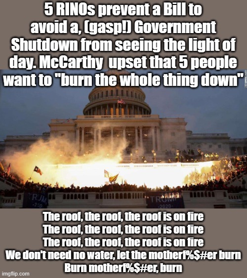 Reminded me of a song... maybe it's not such a bad idea, except Trump would get blamed | 5 RINOs prevent a Bill to avoid a, (gasp!) Government Shutdown from seeing the light of day. McCarthy  upset that 5 people want to "burn the whole thing down"; The roof, the roof, the roof is on fire
The roof, the roof, the roof is on fire
The roof, the roof, the roof is on fire
We don't need no water, let the motherf%$#er burn
Burn motherf%$#er, burn | image tagged in capitol uprising | made w/ Imgflip meme maker