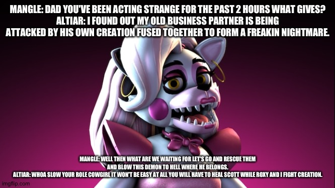 Mangle confronts her dad on why he's been actin strange | MANGLE: DAD YOU'VE BEEN ACTING STRANGE FOR THE PAST 2 HOURS WHAT GIVES?
ALTIAR: I FOUND OUT MY OLD BUSINESS PARTNER IS BEING ATTACKED BY HIS OWN CREATION FUSED TOGETHER TO FORM A FREAKIN NIGHTMARE. MANGLE: WELL THEN WHAT ARE WE WAITING FOR LET'S GO AND RESCUE THEM AND BLOW THIS DEMON TO HELL WHERE HE BELONGS.
ALTIAR: WHOA SLOW YOUR ROLE COWGIRL IT WON'T BE EASY AT ALL YOU WILL HAVE TO HEAL SCOTT WHILE ROXY AND I FIGHT CREATION. | image tagged in fnaf security breach | made w/ Imgflip meme maker