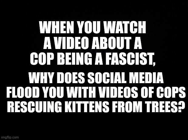 Black background | WHEN YOU WATCH A VIDEO ABOUT A COP BEING A FASCIST, WHY DOES SOCIAL MEDIA FLOOD YOU WITH VIDEOS OF COPS RESCUING KITTENS FROM TREES? | image tagged in black background | made w/ Imgflip meme maker