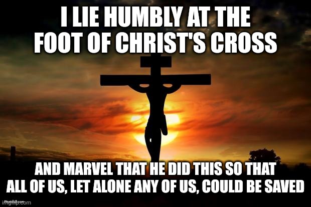 Jesus on the cross | I LIE HUMBLY AT THE FOOT OF CHRIST'S CROSS; AND MARVEL THAT HE DID THIS SO THAT ALL OF US, LET ALONE ANY OF US, COULD BE SAVED | image tagged in jesus on the cross | made w/ Imgflip meme maker