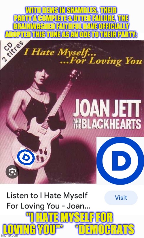 New Dem Ode To The Party | WITH DEMS IN SHAMBLES,  THEIR PARTY A COMPLETE & UTTER FAILURE,  THE BRAINWASHED FAITHFUL HAVE OFFICIALLY ADOPTED THIS TUNE AS AN ODE TO THEIR PARTY:; "I HATE MYSELF FOR LOVING YOU"*      *DEMOCRATS | image tagged in democrats,finished,libtards,you're fired,vote,president trump | made w/ Imgflip meme maker