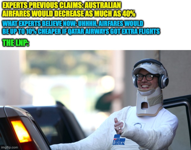 I wonder how long until “experts” tell us that increasing flights from Qatar airways would actually make no difference to our ai | EXPERTS PREVIOUS CLAIMS: AUSTRALIAN AIRFARES WOULD DECREASE AS MUCH AS 40%; WHAT EXPERTS BELIEVE NOW: UHHHH, AIRFARES WOULD BE UP TO 10% CHEAPER IF QATAR AIRWAYS GOT EXTRA FLIGHTS; THE LNP: | image tagged in totally worth it,lnp,conservative logic,senate inquiry,auspol | made w/ Imgflip meme maker