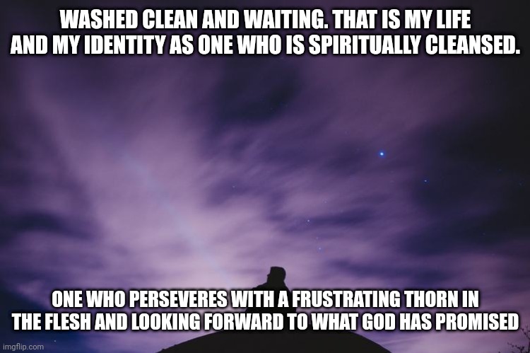 Man alone on hill at night | WASHED CLEAN AND WAITING. THAT IS MY LIFE AND MY IDENTITY AS ONE WHO IS SPIRITUALLY CLEANSED. ONE WHO PERSEVERES WITH A FRUSTRATING THORN IN THE FLESH AND LOOKING FORWARD TO WHAT GOD HAS PROMISED | image tagged in man alone on hill at night | made w/ Imgflip meme maker