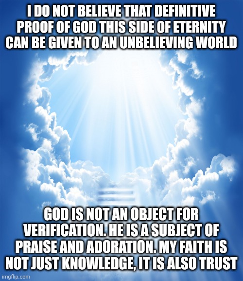 Heaven | I DO NOT BELIEVE THAT DEFINITIVE PROOF OF GOD THIS SIDE OF ETERNITY CAN BE GIVEN TO AN UNBELIEVING WORLD; GOD IS NOT AN OBJECT FOR VERIFICATION. HE IS A SUBJECT OF PRAISE AND ADORATION. MY FAITH IS NOT JUST KNOWLEDGE, IT IS ALSO TRUST | image tagged in heaven | made w/ Imgflip meme maker