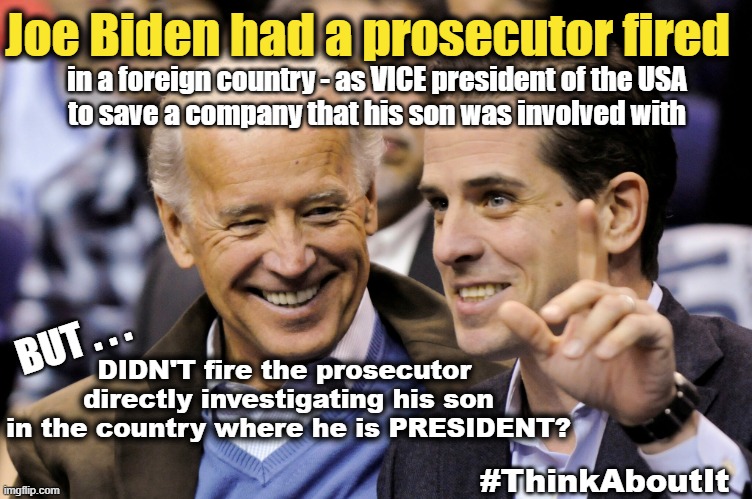 Joe Biden saving Hunter Biden | Joe Biden had a prosecutor fired; in a foreign country - as VICE president of the USA
to save a company that his son was involved with; BUT . . . DIDN'T fire the prosecutor 
directly investigating his son
in the country where he is PRESIDENT? #ThinkAboutIt | image tagged in joe biden,hunter biden,corruption,government corruption | made w/ Imgflip meme maker