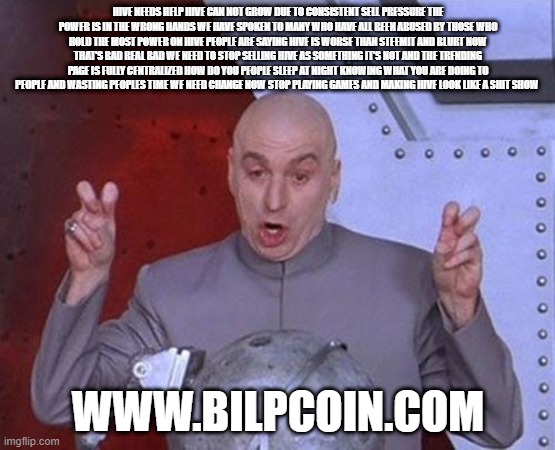 Dr Evil Laser Meme | HIVE NEEDS HELP HIVE CAN NOT GROW DUE TO CONSISTENT SELL PRESSURE THE POWER IS IN THE WRONG HANDS WE HAVE SPOKEN TO MANY WHO HAVE ALL BEEN ABUSED BY THOSE WHO HOLD THE MOST POWER ON HIVE PEOPLE ARE SAYING HIVE IS WORSE THAN STEEMIT AND BLURT NOW THAT'S BAD REAL BAD WE NEED TO STOP SELLING HIVE AS SOMETHING IT'S NOT AND THE TRENDING PAGE IS FULLY CENTRALIZED HOW DO YOU PEOPLE SLEEP AT NIGHT KNOWING WHAT YOU ARE DOING TO PEOPLE AND WASTING PEOPLES TIME WE NEED CHANGE NOW STOP PLAYING GAMES AND MAKING HIVE LOOK LIKE A SHIT SHOW; WWW.BILPCOIN.COM | image tagged in memes,dr evil laser | made w/ Imgflip meme maker
